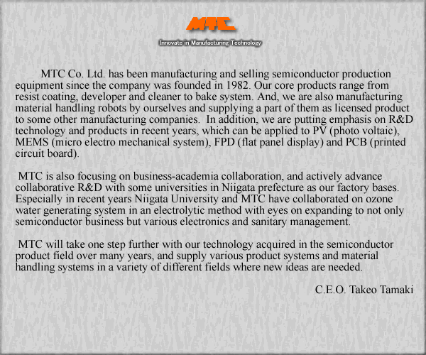 [Corporate identity & Description of business] MTC Co. Ltd. has been manufacturing and selling semiconductor production equipment since the company was founded in 1982. Our core products range from resist coating, developer and cleaner to bake system. And, we are also manufacturing material handling robots by ourselves and supplying a part of them as licensed product to some other manufacturing companies.  In addition, we are putting emphasis on R&D technology and products in recent years, which can be applied to PV (photo voltaic), MEMS (micro electro mechanical system), FPD (flat panel display) and PCB (printed circuit board).   MTC is also focusing on business-academia collaboration, and actively advance collaborative R&D with some universities in Niigata prefecture as our factory bases. Especially in recent years Niigata University and MTC have collaborated on ozone water generating system in an electrolytic method with eyes on expanding to not only semiconductor business but various electronics and sanitary management. Moreover, our collaborating project of edevelopment of superconductivity magnetic levitation spin systemf has been certified as a contract development project to develop ginnovative seedsh for the Japan Science and Technology Agency (JST).  MTC will take one step further with our technology acquired in the semiconductor product field over many years, and supply various product systems and material handling systems in a variety of different fields where new ideas are needed. 